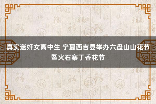 真实迷奸女高中生 宁夏西吉县举办六盘山山花节暨火石寨丁香花节