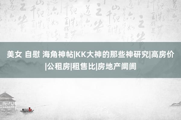 美女 自慰 海角神帖|KK大神的那些神研究|高房价|公租房|租售比|房地产阛阓