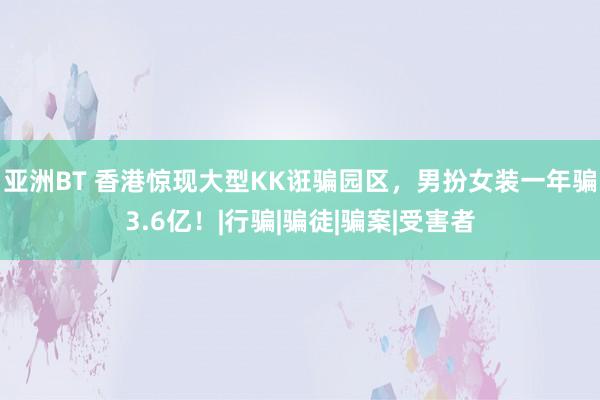 亚洲BT 香港惊现大型KK诳骗园区，男扮女装一年骗3.6亿！|行骗|骗徒|骗案|受害者