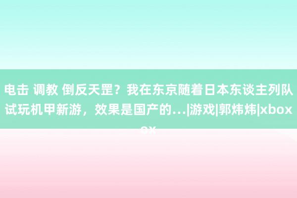 电击 调教 倒反天罡？我在东京随着日本东谈主列队试玩机甲新游，效果是国产的…|游戏|郭炜炜|xbox