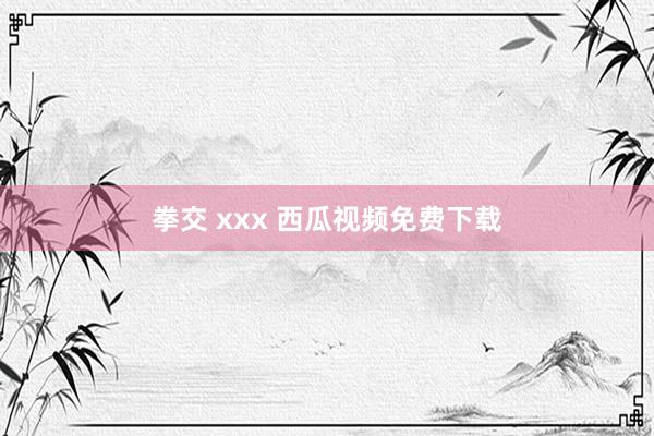 拳交 xxx 西瓜视频免费下载