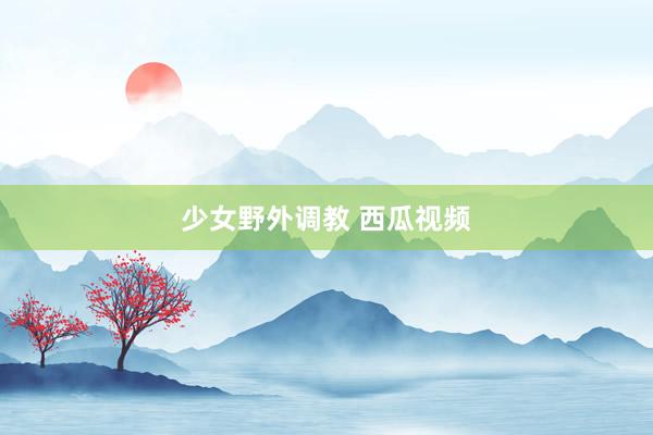 少女野外调教 西瓜视频