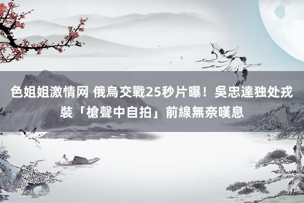色姐姐激情网 俄烏交戰25秒片曝！吳忠達独处戎裝「槍聲中自拍」　前線無奈嘆息