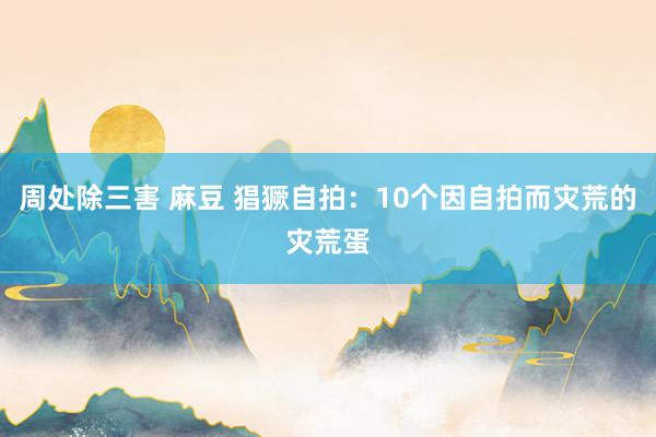 周处除三害 麻豆 猖獗自拍：10个因自拍而灾荒的灾荒蛋