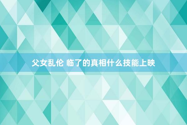 父女乱伦 临了的真相什么技能上映