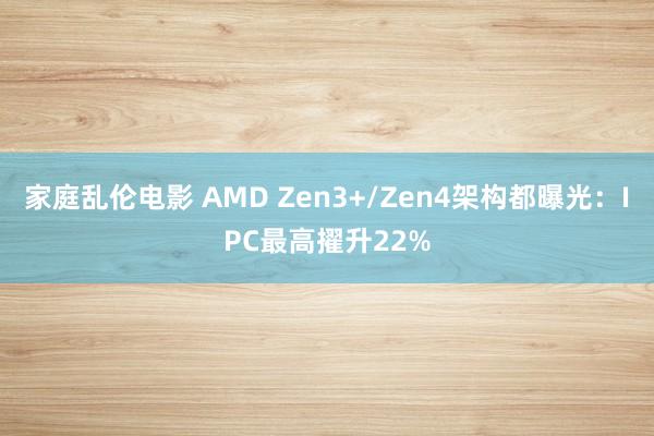 家庭乱伦电影 AMD Zen3+/Zen4架构都曝光:IPC最高擢升22%