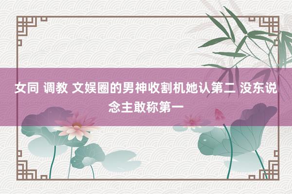 女同 调教 文娱圈的男神收割机她认第二 没东说念主敢称第一