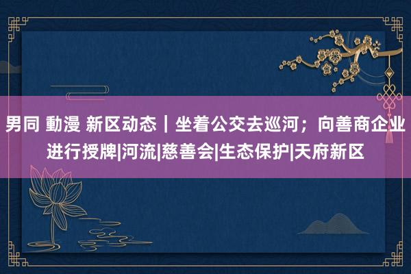 男同 動漫 新区动态｜坐着公交去巡河；向善商企业进行授牌|河流|慈善会|生态保护|天府新区