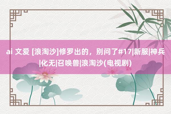 ai 文爱 [浪淘沙]修罗出的，别问了#17|新服|神兵|化无|召唤兽|浪淘沙(电视剧)