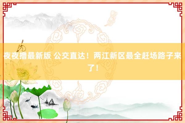夜夜撸最新版 公交直达！两江新区最全赶场路子来了！