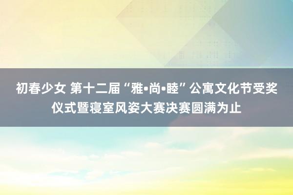 初春少女 第十二届“雅•尚•睦”公寓文化节受奖仪式暨寝室风姿大赛决赛圆满为止