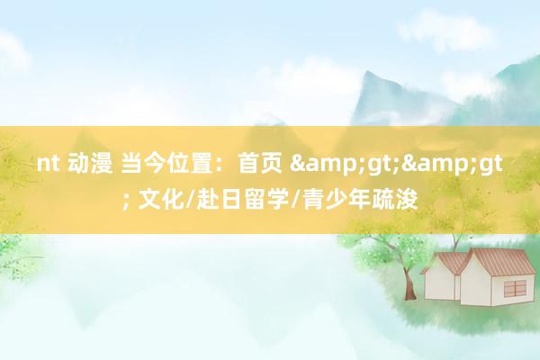 nt 动漫 当今位置：首页 &gt;&gt; 文化/赴日留学/青少年疏浚