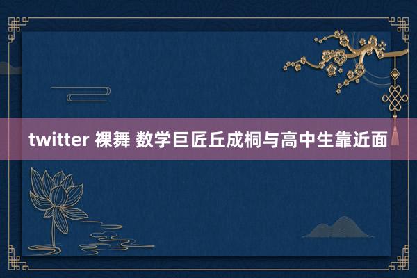 twitter 裸舞 数学巨匠丘成桐与高中生靠近面