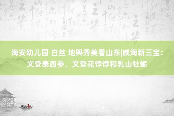 海安幼儿园 白丝 地舆秀美看山东|威海新三宝：文登泰西参、文登花饽饽和乳山牡蛎