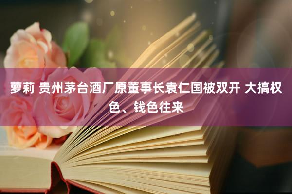 萝莉 贵州茅台酒厂原董事长袁仁国被双开 大搞权色、钱色往来