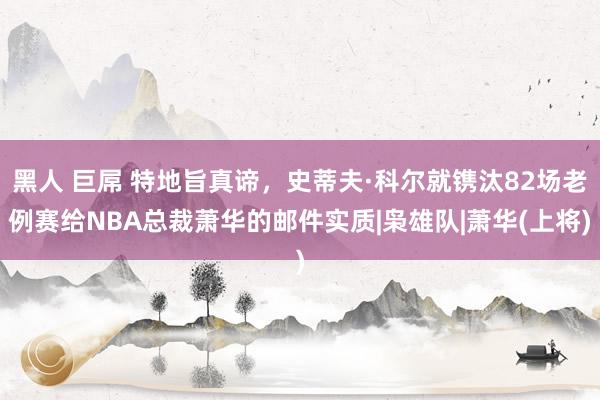 黑人 巨屌 特地旨真谛，史蒂夫·科尔就镌汰82场老例赛给NBA总裁萧华的邮件实质|枭雄队|萧华(上将)