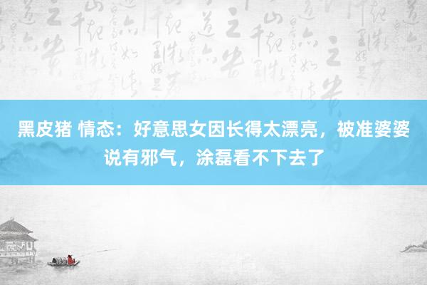 黑皮猪 情态：好意思女因长得太漂亮，被准婆婆说有邪气，涂磊看不下去了