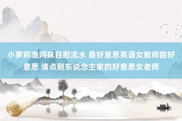 小萝莉渔网袜自慰流水 最好意思英语女教师甜好意思 清点别东说念主家的好意思女老师