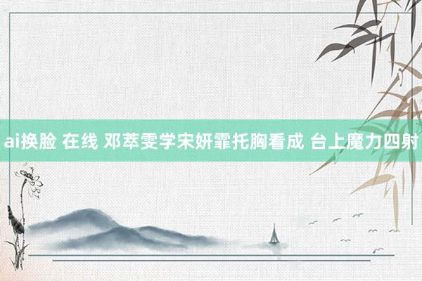ai换脸 在线 邓萃雯学宋妍霏托胸看成 台上魔力四射