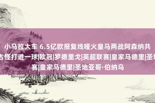 小马拉大车 6.5亿欧报复线哑火皇马两战阿森纳共6射正，仅靠古怪打进一球|欧冠|罗德里戈|英超联赛|皇家马德里|圣地亚哥·伯纳乌