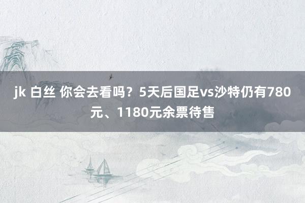jk 白丝 你会去看吗？5天后国足vs沙特仍有780元、1180元余票待售
