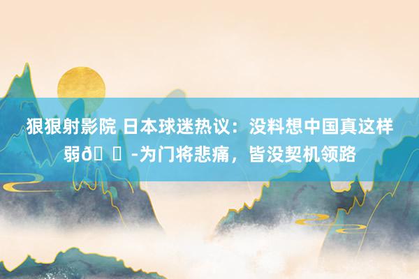 狠狠射影院 日本球迷热议：没料想中国真这样弱😭为门将悲痛，皆没契机领路