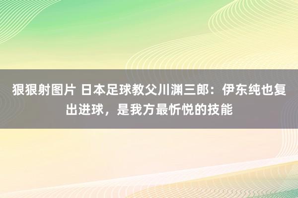 狠狠射图片 日本足球教父川渊三郎：伊东纯也复出进球，是我方最忻悦的技能