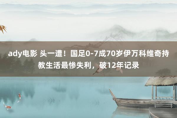 ady电影 头一遭！国足0-7成70岁伊万科维奇持教生活最惨失利，破12年记录