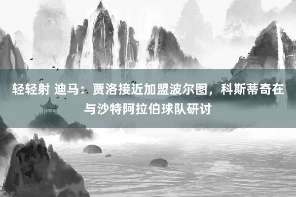 轻轻射 迪马：贾洛接近加盟波尔图，科斯蒂奇在与沙特阿拉伯球队研讨