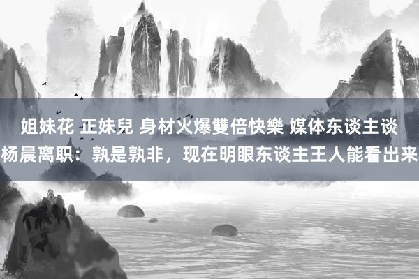 姐妹花 正妹兒 身材火爆雙倍快樂 媒体东谈主谈杨晨离职：孰是孰非，现在明眼东谈主王人能看出来