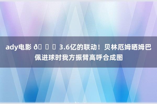 ady电影 😍3.6亿的联动！贝林厄姆晒姆巴佩进球时我方振臂高呼合成图