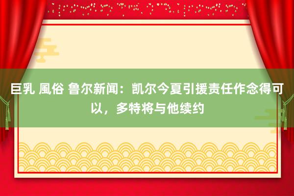 巨乳 風俗 鲁尔新闻：凯尔今夏引援责任作念得可以，多特将与他续约