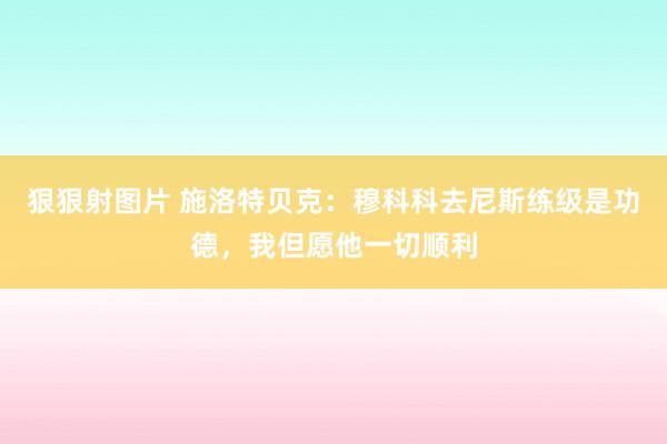 狠狠射图片 施洛特贝克：穆科科去尼斯练级是功德，我但愿他一切顺利