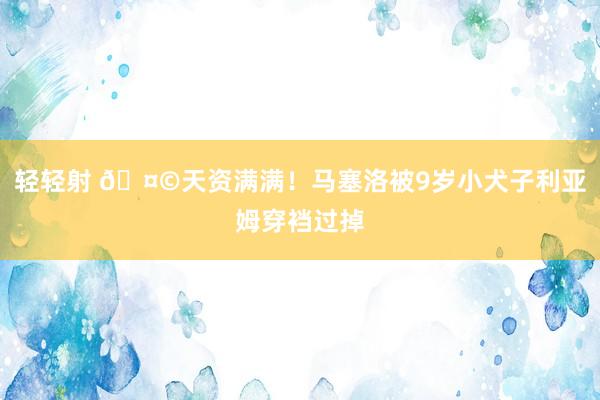 轻轻射 🤩天资满满！马塞洛被9岁小犬子利亚姆穿裆过掉