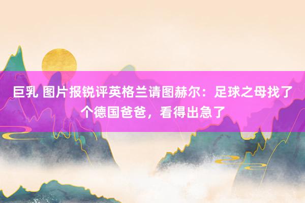 巨乳 图片报锐评英格兰请图赫尔：足球之母找了个德国爸爸，看得出急了