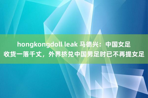 hongkongdoll leak 马德兴：中国女足收货一落千丈，外界挤兑中国男足时已不再提女足