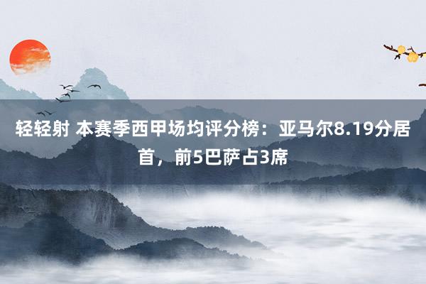 轻轻射 本赛季西甲场均评分榜：亚马尔8.19分居首，前5巴萨占3席