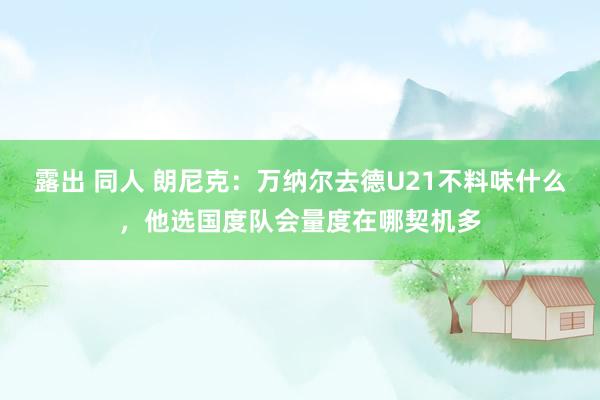 露出 同人 朗尼克：万纳尔去德U21不料味什么，他选国度队会量度在哪契机多