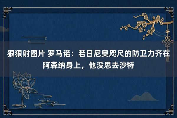 狠狠射图片 罗马诺：若日尼奥咫尺的防卫力齐在阿森纳身上，他没思去沙特