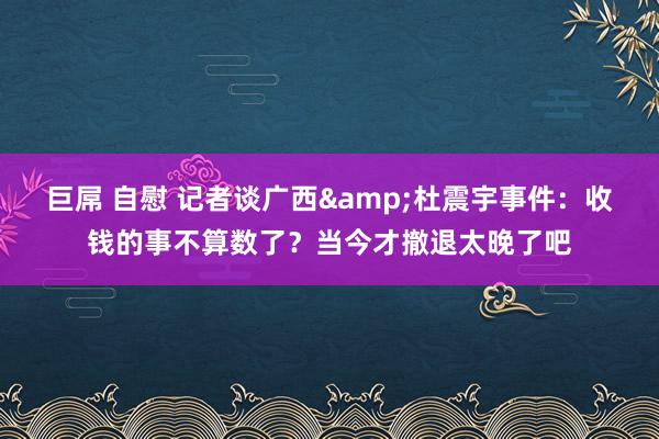 巨屌 自慰 记者谈广西&杜震宇事件：收钱的事不算数了？当今才撤退太晚了吧