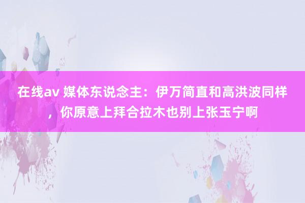 在线av 媒体东说念主：伊万简直和高洪波同样，你原意上拜合拉木也别上张玉宁啊