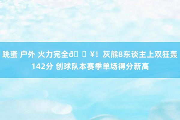 跳蛋 户外 火力完全🔥！灰熊8东谈主上双狂轰142分 创球队本赛季单场得分新高