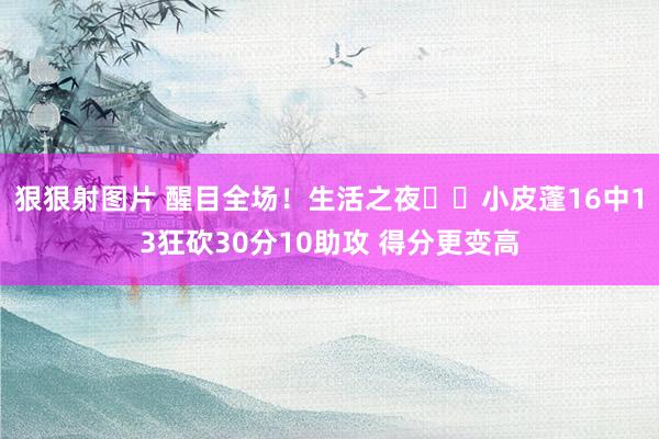 狠狠射图片 醒目全场！生活之夜⭐️小皮蓬16中13狂砍30分10助攻 得分更变高
