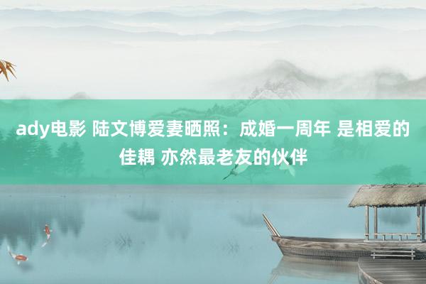 ady电影 陆文博爱妻晒照：成婚一周年 是相爱的佳耦 亦然最老友的伙伴