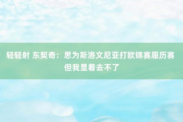 轻轻射 东契奇：思为斯洛文尼亚打欧锦赛履历赛 但我显着去不了
