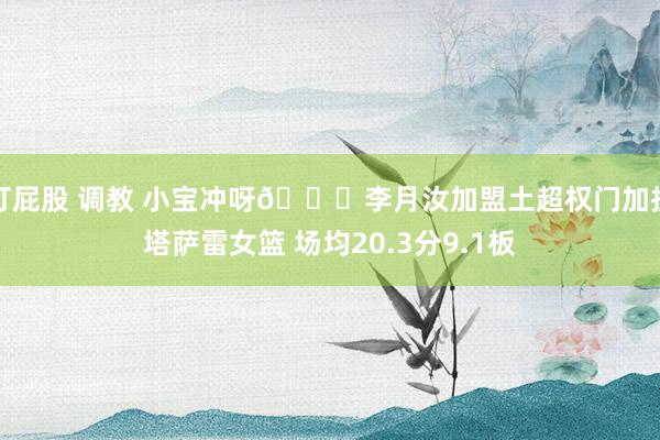 打屁股 调教 小宝冲呀😍李月汝加盟土超权门加拉塔萨雷女篮 场均20.3分9.1板