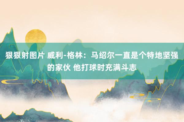 狠狠射图片 威利-格林：马绍尔一直是个特地坚强的家伙 他打球时充满斗志