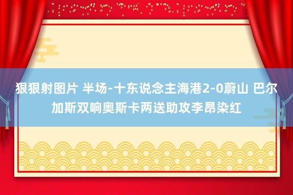 狠狠射图片 半场-十东说念主海港2-0蔚山 巴尔加斯双响奥斯卡两送助攻李昂染红