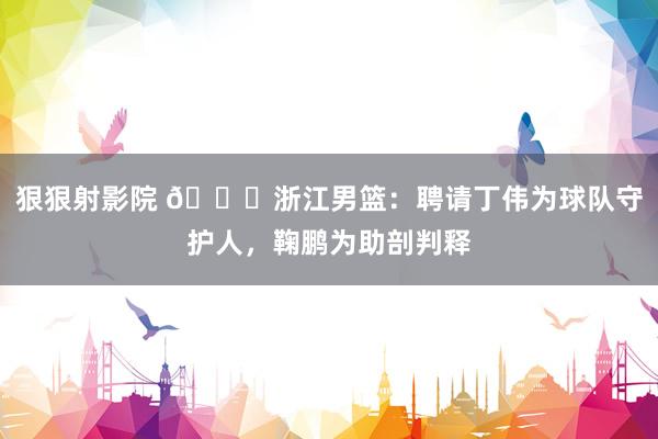 狠狠射影院 👀浙江男篮：聘请丁伟为球队守护人，鞠鹏为助剖判释