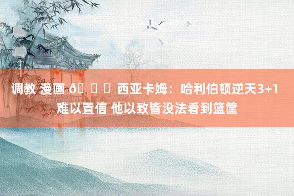 调教 漫画 🙈西亚卡姆：哈利伯顿逆天3+1 难以置信 他以致皆没法看到篮筐